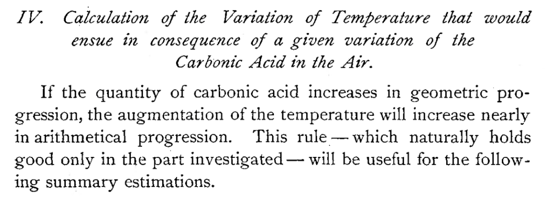Arrhenius berechnet 1896 die Klimasensitivität. Unter Klimasensitivität versteht man das Verhältnis von CO2-Anstieg und Temperaturanstieg: IV.Calculation of the Variation of Temperature that would ensue in consequence of a given variation of the Carbonic Acid in the Air. If the quantity of carbonic acid increases in geometric progression, the augmentation of the temperature will increase nearly in arithmetical progression. This rule — which naturally holds good only in the part investigated — will be useful for the following summary estimations.